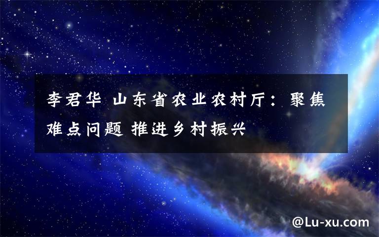 李君华 山东省农业农村厅：聚焦难点问题 推进乡村振兴