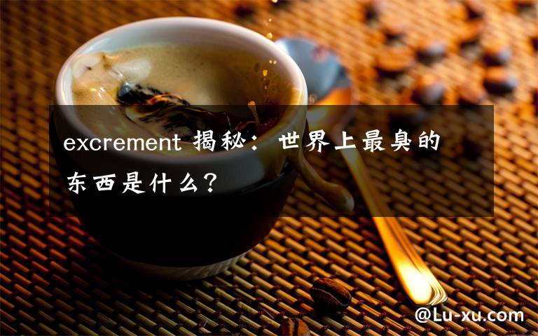 excrement 揭秘：世界上最臭的东西是什么？