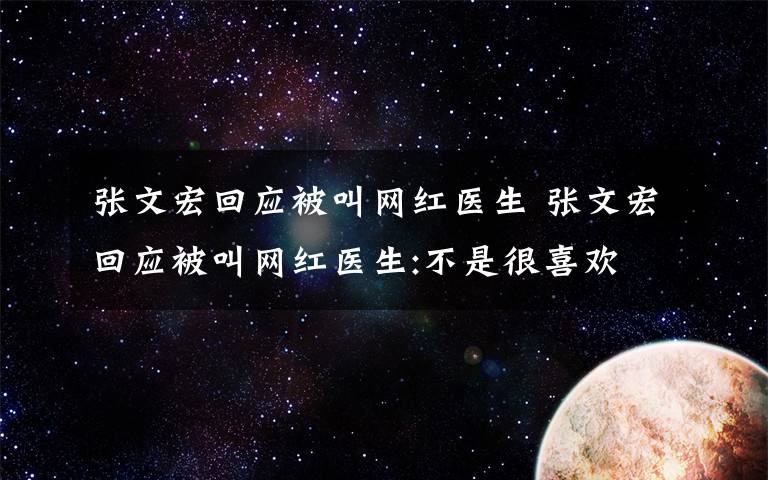 张文宏回应被叫网红医生 张文宏回应被叫网红医生:不是很喜欢