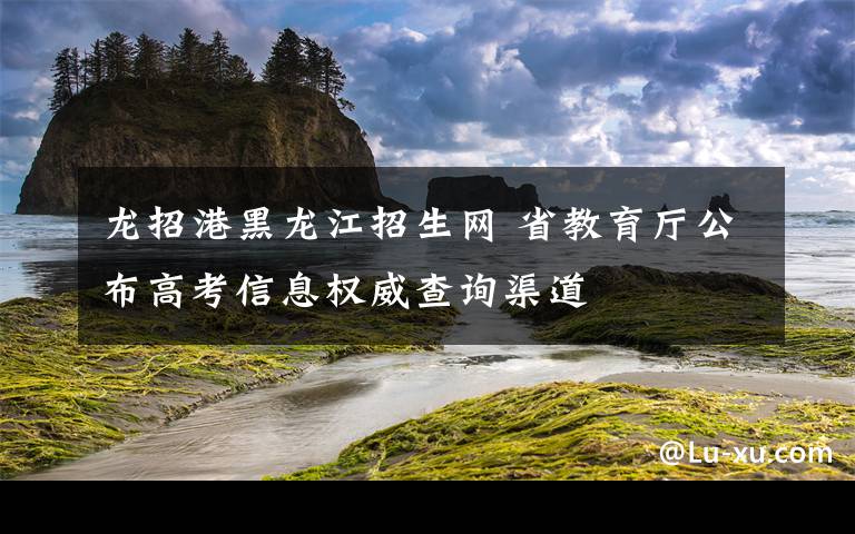 龙招港黑龙江招生网 省教育厅公布高考信息权威查询渠道