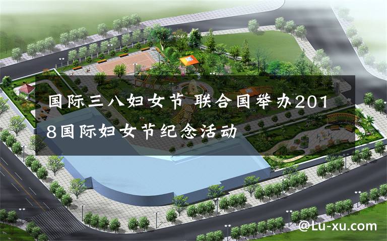 国际三八妇女节 联合国举办2018国际妇女节纪念活动