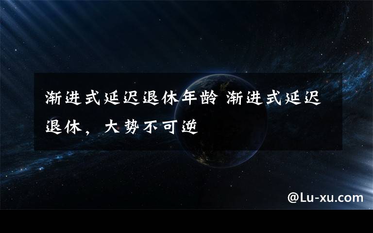 渐进式延迟退休年龄 渐进式延迟退休，大势不可逆