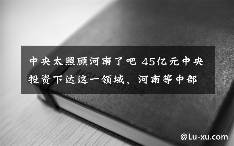 中央太照顾河南了吧 45亿元中央投资下达这一领域，河南等中部六省获倾斜支持