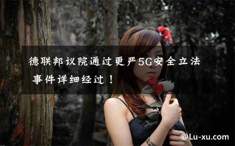 德联邦议院通过更严5G安全立法 事件详细经过！