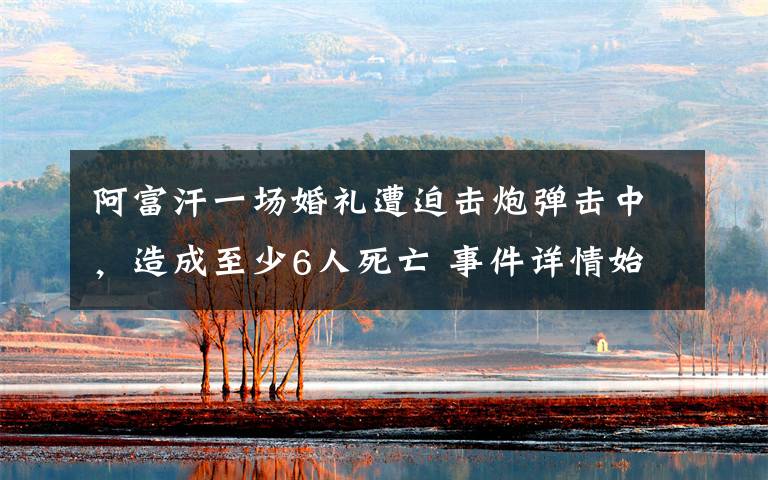 阿富汗一场婚礼遭迫击炮弹击中，造成至少6人死亡 事件详情始末介绍！