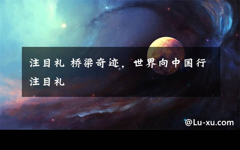 注目礼 桥梁奇迹，世界向中国行注目礼