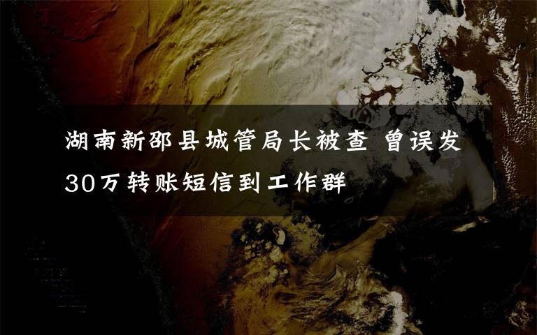 湖南新邵县城管局长被查 曾误发30万转账短信到工作群