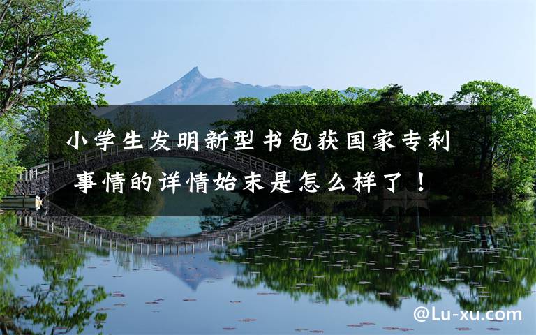 小学生发明新型书包获国家专利 事情的详情始末是怎么样了！