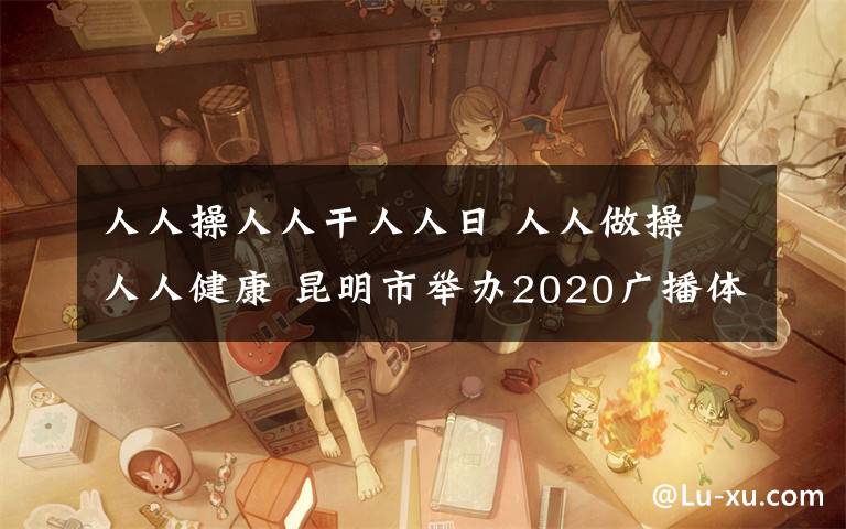 人人操人人干人人日 人人做操 人人健康 昆明市举办2020广播体操比赛