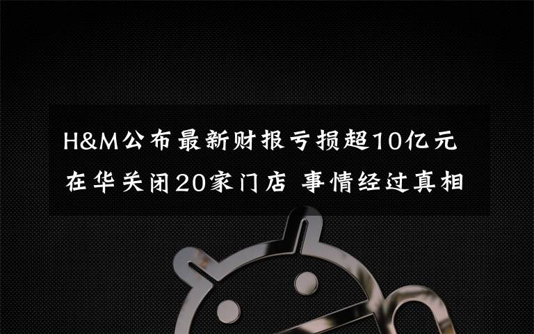 H&M公布最新财报亏损超10亿元 在华关闭20家门店 事情经过真相揭秘！