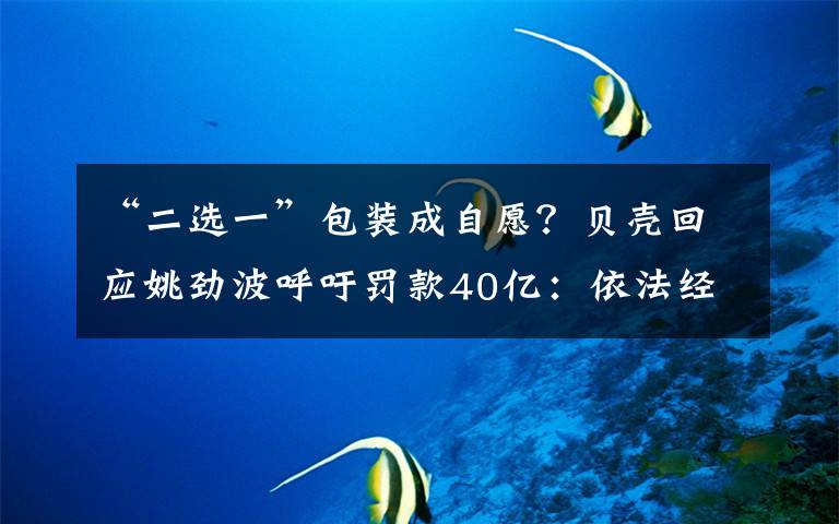 “二选一”包装成自愿？贝壳回应姚劲波呼吁罚款40亿：依法经营