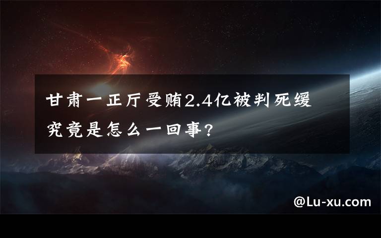 甘肃一正厅受贿2.4亿被判死缓 究竟是怎么一回事?