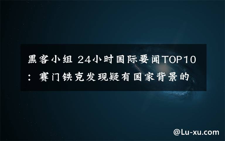 黑客小组 24小时国际要闻TOP10：赛门铁克发现疑有国家背景的黑客小组攻击中俄等国