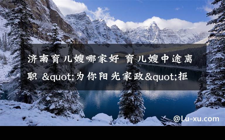 济南育儿嫂哪家好 育儿嫂中途离职 "为你阳光家政"拒绝退还600元成交费