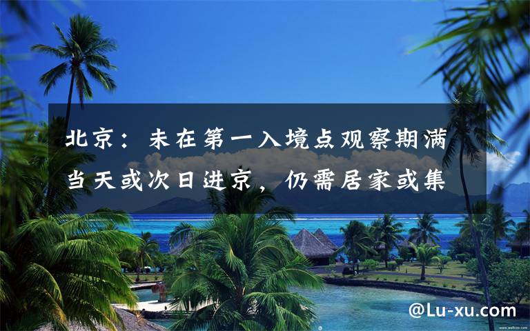 北京：未在第一入境点观察期满当天或次日进京，仍需居家或集中观察
