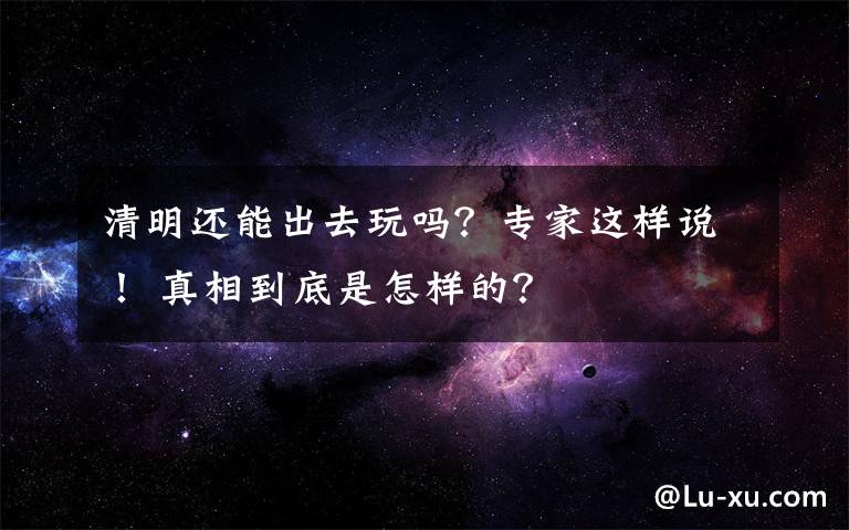 清明还能出去玩吗？专家这样说！ 真相到底是怎样的？