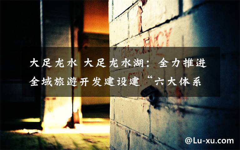 大足龙水 大足龙水湖：全力推进全域旅游开发建设建“六大体系”国家级旅游度假区