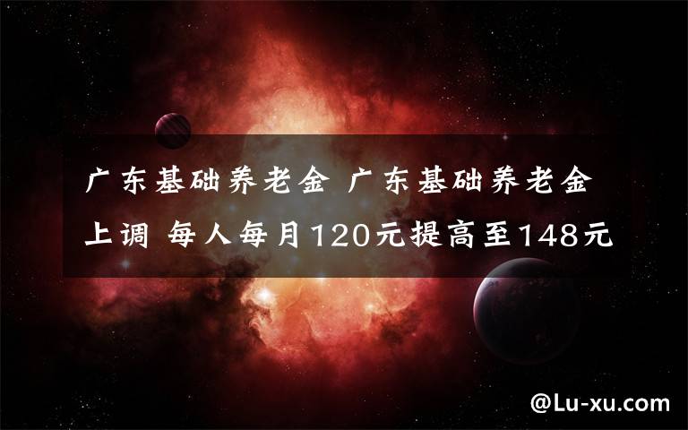 广东基础养老金 广东基础养老金上调 每人每月120元提高至148元