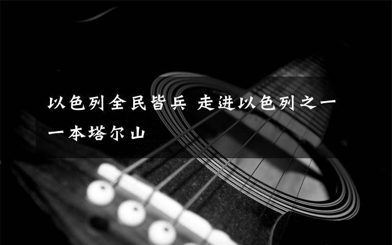 以色列全民皆兵 走进以色列之一一本塔尔山