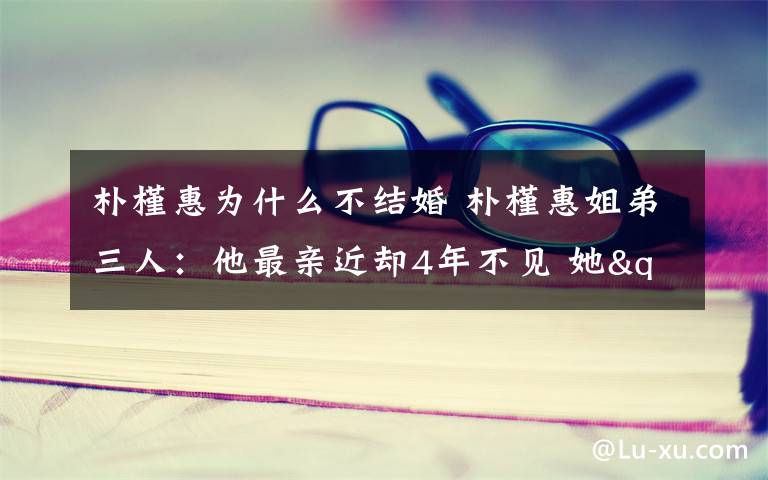 朴槿惠为什么不结婚 朴槿惠姐弟三人：他最亲近却4年不见 她"坑姐"30年