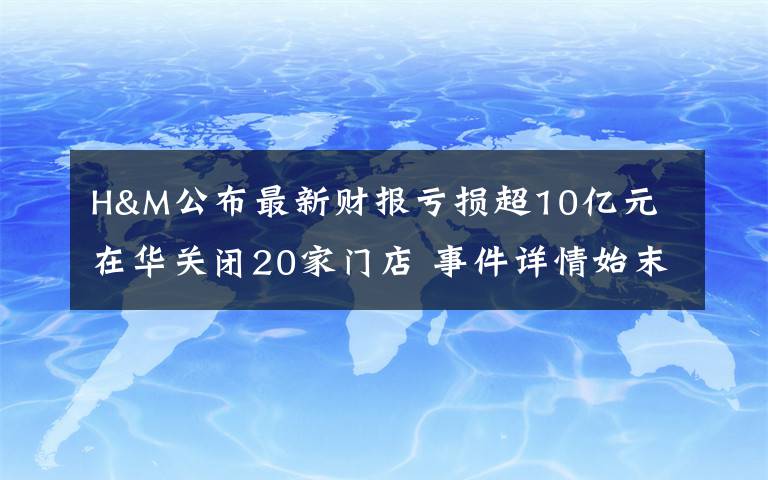 H&M公布最新财报亏损超10亿元 在华关闭20家门店 事件详情始末介绍！