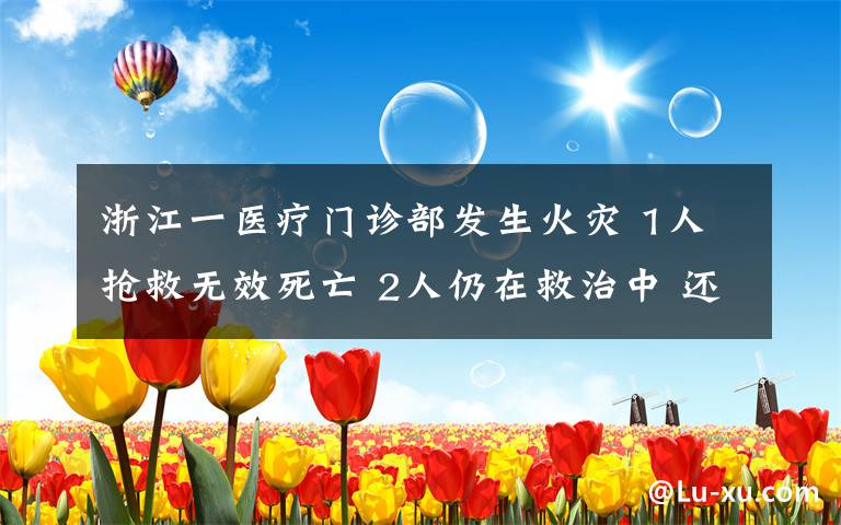 浙江一医疗门诊部发生火灾 1人抢救无效死亡 2人仍在救治中 还原事发经过及背后原因！