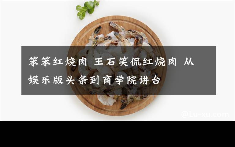 笨笨红烧肉 王石笑侃红烧肉 从娱乐版头条到商学院讲台