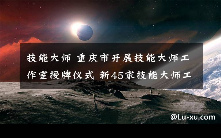 技能大师 重庆市开展技能大师工作室授牌仪式 新45家技能大师工作室出炉