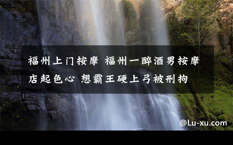 福州上门按摩 福州一醉酒男按摩店起色心 想霸王硬上弓被刑拘