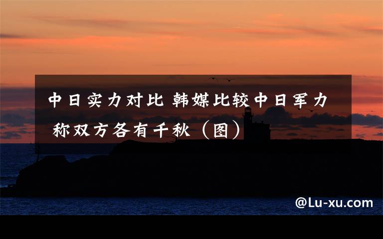 中日实力对比 韩媒比较中日军力 称双方各有千秋（图）