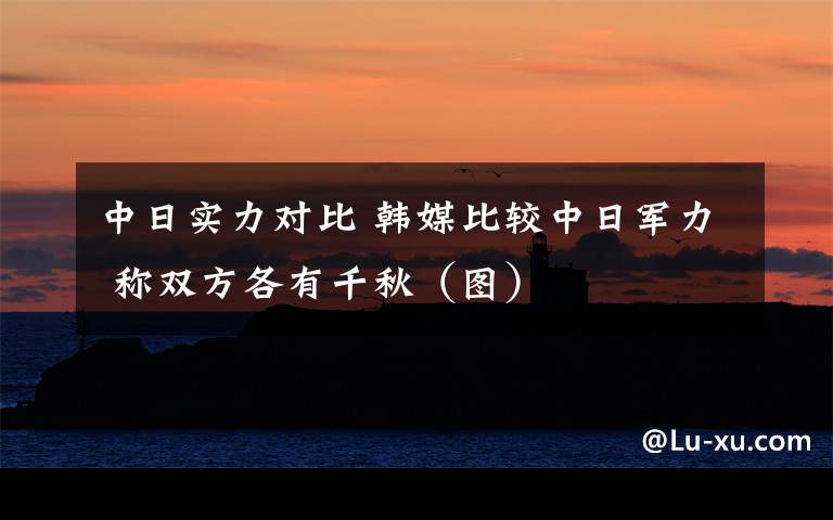 中日实力对比 韩媒比较中日军力 称双方各有千秋（图）