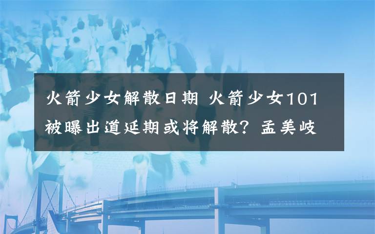 火箭少女解散日期 火箭少女101被曝出道延期或将解散？孟美岐吴宣仪搬出宿舍
