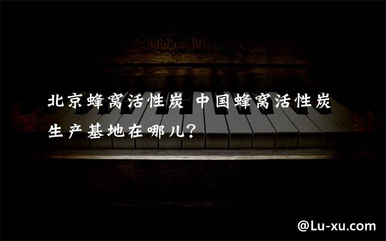 北京蜂窝活性炭 中国蜂窝活性炭生产基地在哪儿？
