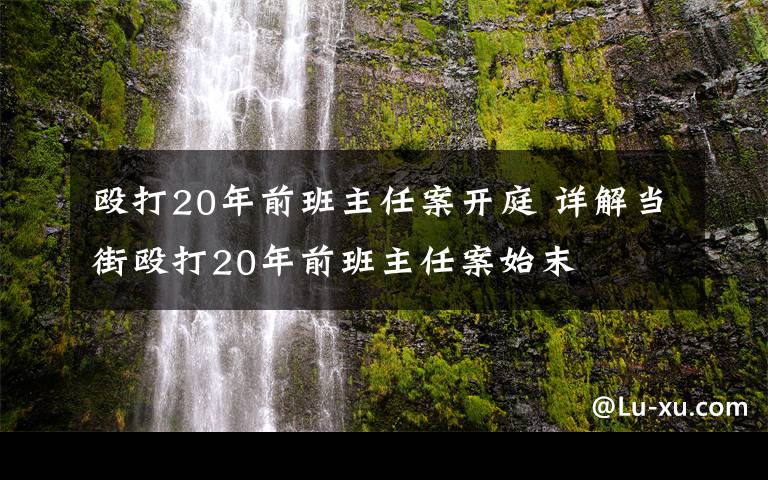 殴打20年前班主任案开庭 详解当街殴打20年前班主任案始末