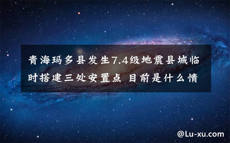 青海玛多县发生7.4级地震县城临时搭建三处安置点 目前是什么情况？