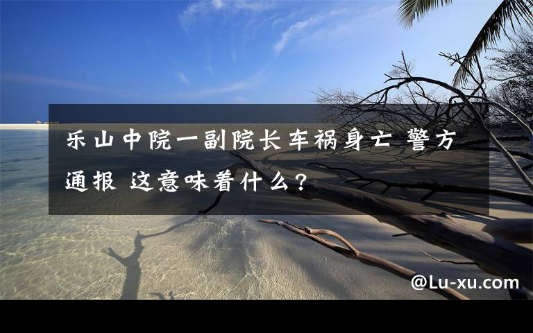 乐山中院一副院长车祸身亡 警方通报 这意味着什么?