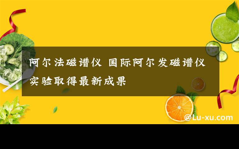 阿尔法磁谱仪 国际阿尔发磁谱仪实验取得最新成果