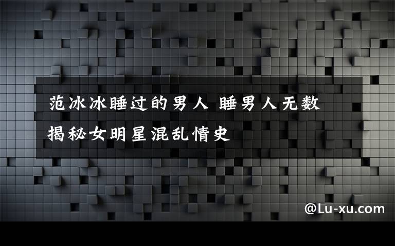 范冰冰睡过的男人 睡男人无数 揭秘女明星混乱情史