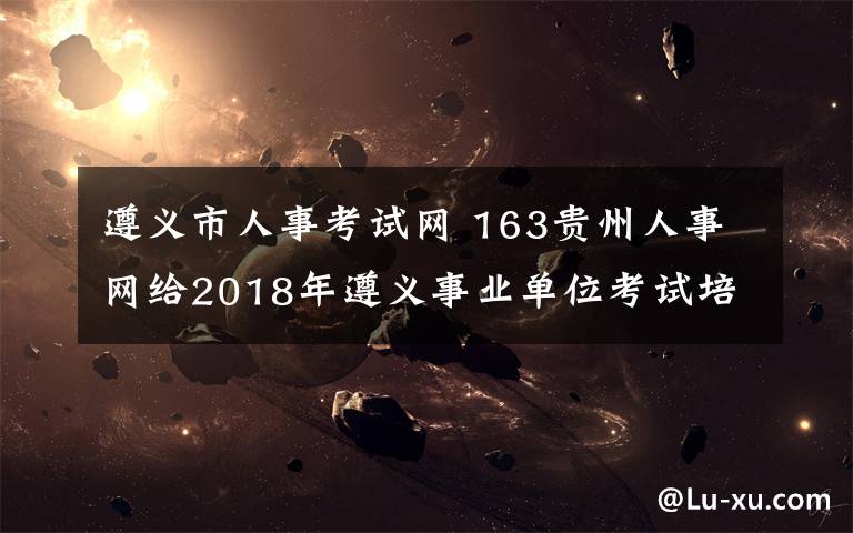 遵义市人事考试网 163贵州人事网给2018年遵义事业单位考试培训高分奇迹