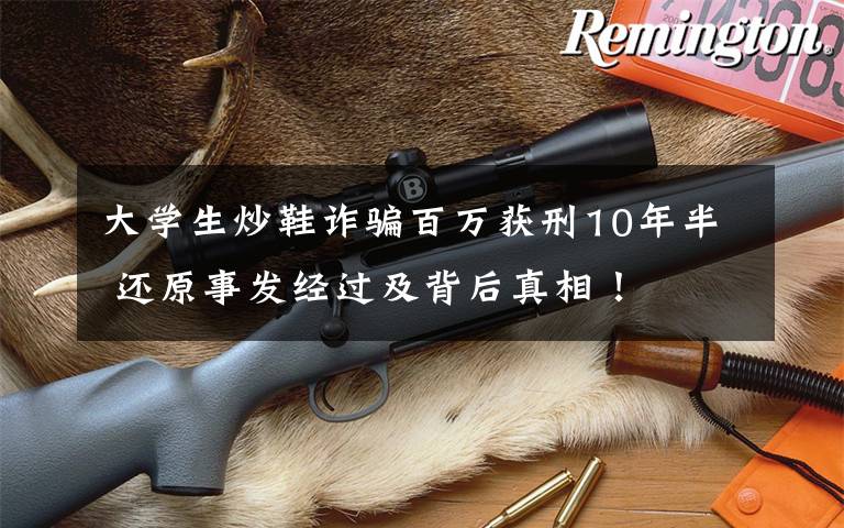 大学生炒鞋诈骗百万获刑10年半 还原事发经过及背后真相！