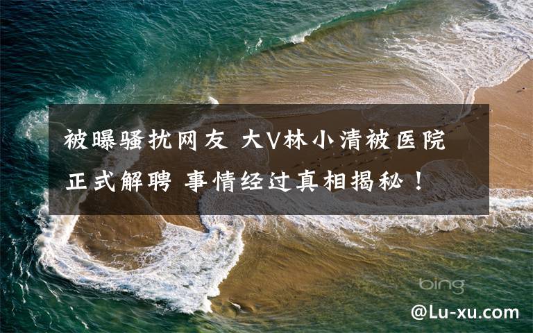 被曝骚扰网友 大V林小清被医院正式解聘 事情经过真相揭秘！