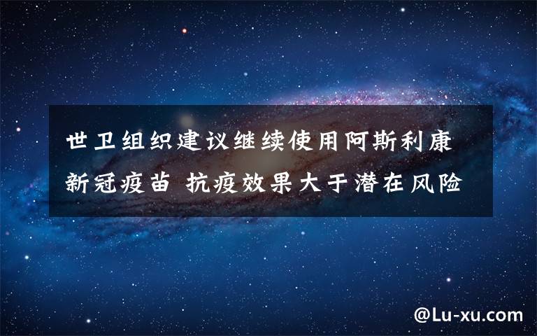 世卫组织建议继续使用阿斯利康新冠疫苗 抗疫效果大于潜在风险 真相原来是这样！