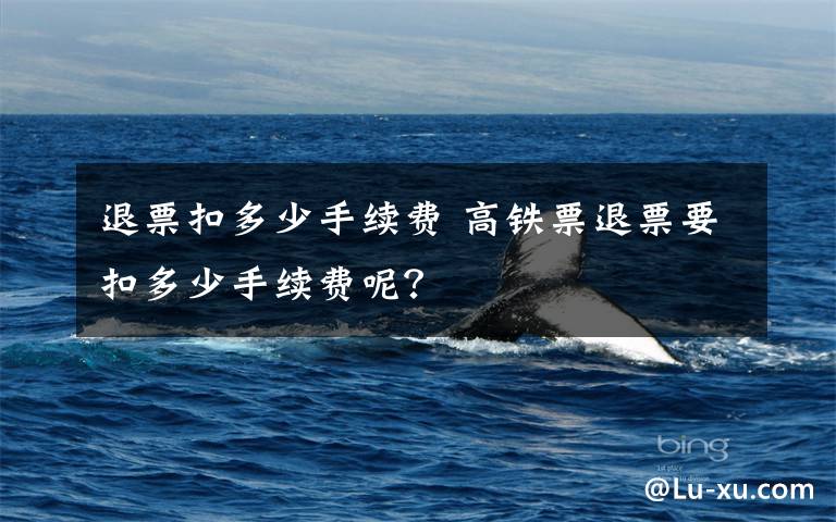 退票扣多少手续费 高铁票退票要扣多少手续费呢？
