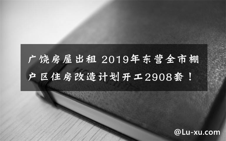 广饶房屋出租 2019年东营全市棚户区住房改造计划开工2908套！