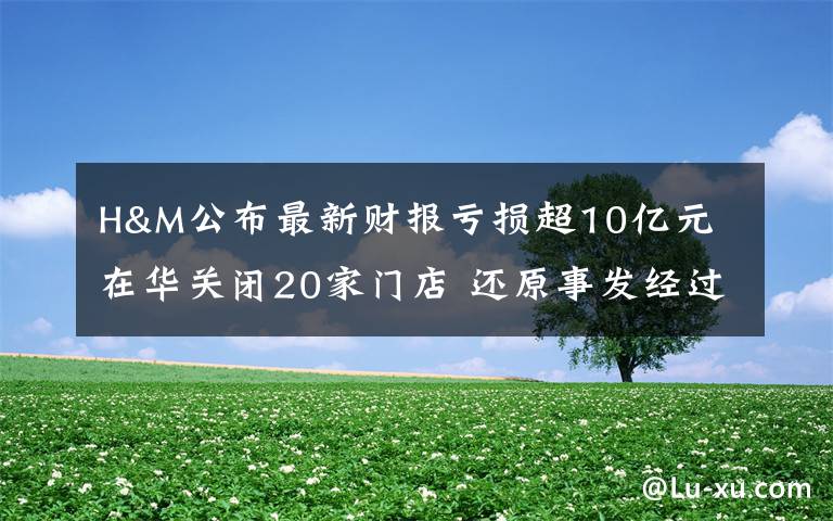 H&M公布最新财报亏损超10亿元 在华关闭20家门店 还原事发经过及背后原因！