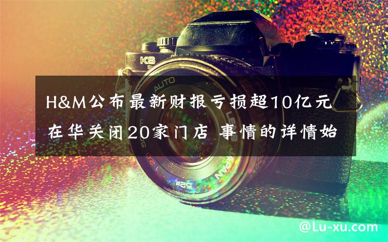 H&M公布最新财报亏损超10亿元 在华关闭20家门店 事情的详情始末是怎么样了！