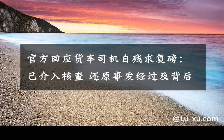 官方回应货车司机自残求复磅：已介入核查 还原事发经过及背后原因！