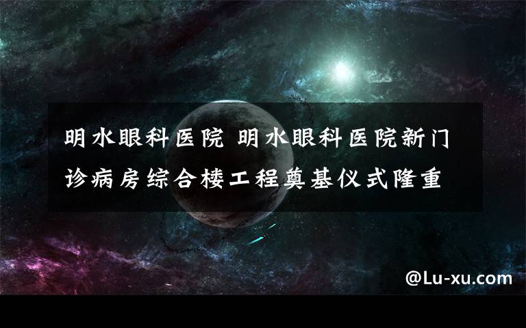 明水眼科医院 明水眼科医院新门诊病房综合楼工程奠基仪式隆重举行