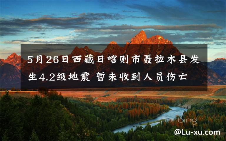 5月26日西藏日喀则市聂拉木县发生4.2级地震 暂未收到人员伤亡报告 登上网络热搜了！