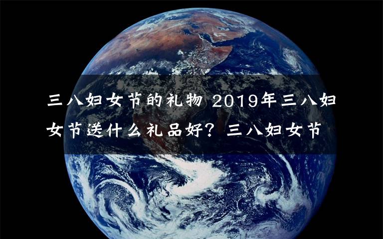 三八妇女节的礼物 2019年三八妇女节送什么礼品好？三八妇女节从几岁开始？